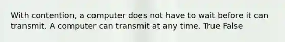 With contention, a computer does not have to wait before it can transmit. A computer can transmit at any time. True False