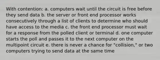 With contention: a. computers wait until the circuit is free before they send data b. the server or front end processor works consecutively through a list of clients to determine who should have access to the media c. the front end processor must wait for a response from the polled client or terminal d. one computer starts the poll and passes it to the next computer on the multipoint circuit e. there is never a chance for "collision," or two computers trying to send data at the same time