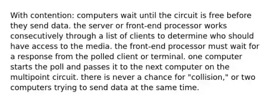 With contention: computers wait until the circuit is free before they send data. the server or front-end processor works consecutively through a list of clients to determine who should have access to the media. the front-end processor must wait for a response from the polled client or terminal. one computer starts the poll and passes it to the next computer on the multipoint circuit. there is never a chance for "collision," or two computers trying to send data at the same time.