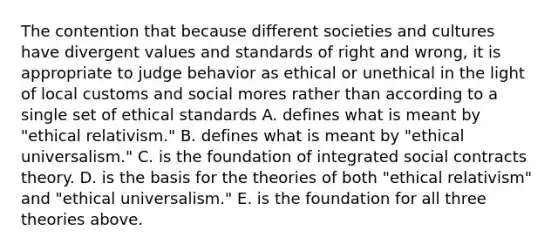 The contention that because different societies and cultures have divergent values and standards of right and wrong, it is appropriate to judge behavior as ethical or unethical in the light of local customs and social mores rather than according to a single set of ethical standards A. defines what is meant by "ethical relativism." B. defines what is meant by "ethical universalism." C. is the foundation of integrated social contracts theory. D. is the basis for the theories of both "ethical relativism" and "ethical universalism." E. is the foundation for all three theories above.