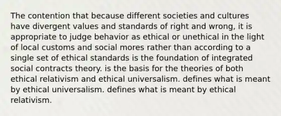 The contention that because different societies and cultures have divergent values and standards of right and wrong, it is appropriate to judge behavior as ethical or unethical in the light of local customs and social mores rather than according to a single set of ethical standards is the foundation of integrated social contracts theory. is the basis for the theories of both ethical relativism and ethical universalism. defines what is meant by ethical universalism. defines what is meant by ethical relativism.