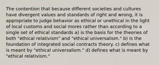 The contention that because different societies and cultures have divergent values and standards of right and wrong, it is appropriate to judge behavior as ethical or unethical in the light of local customs and social mores rather than according to a single set of ethical standards a) is the basis for the theories of both "ethical relativism" and "ethical universalism." b) is the foundation of integrated social contracts theory. c) defines what is meant by "ethical universalism." d) defines what is meant by "ethical relativism."