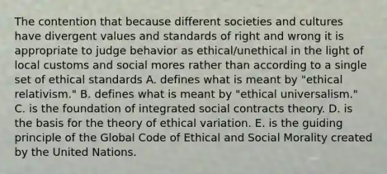 The contention that because different societies and cultures have divergent values and standards of right and wrong it is appropriate to judge behavior as ethical/unethical in the light of local customs and social mores rather than according to a single set of ethical standards A. defines what is meant by "ethical relativism." B. defines what is meant by "ethical universalism." C. is the foundation of integrated social contracts theory. D. is the basis for the theory of ethical variation. E. is the guiding principle of the Global Code of Ethical and Social Morality created by the United Nations.