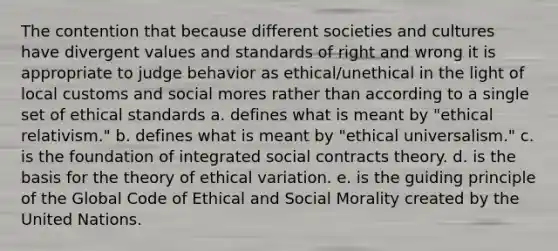 The contention that because different societies and cultures have divergent values and standards of right and wrong it is appropriate to judge behavior as ethical/unethical in the light of local customs and social mores rather than according to a single set of ethical standards a. defines what is meant by "ethical relativism." b. defines what is meant by "ethical universalism." c. is the foundation of integrated social contracts theory. d. is the basis for the theory of ethical variation. e. is the guiding principle of the Global Code of Ethical and Social Morality created by the United Nations.