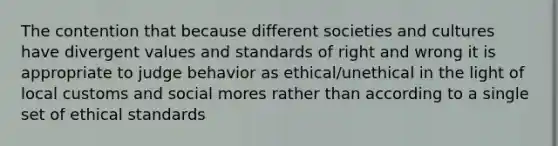 The contention that because different societies and cultures have divergent values and standards of right and wrong it is appropriate to judge behavior as ethical/unethical in the light of local customs and social mores rather than according to a single set of ethical standards