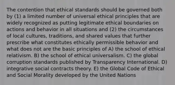 The contention that ethical standards should be governed both by (1) a limited number of universal ethical principles that are widely recognized as putting legitimate ethical boundaries on actions and behavior in all situations and (2) the circumstances of local cultures, traditions, and shared values that further prescribe what constitutes ethically permissible behavior and what does not are the basic principles of A) the school of ethical relativism. B) the school of ethical universalism. C) the global corruption standards published by Transparency International. D) integrative social contracts theory. E) the Global Code of Ethical and Social Morality developed by the United Nations