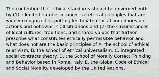 The contention that ethical standards should be governed both by (1) a limited number of universal ethical principles that are widely recognized as putting legitimate ethical boundaries on actions and behavior in all situations and (2) the circumstances of local cultures, traditions, and shared values that further prescribe what constitutes ethically permissible behavior and what does not are the basic principles of A. the school of ethical relativism. B. the school of ethical universalism. C. integrated social contracts theory. D. the School of Morally Correct Thinking and Behavior based in Rome, Italy. E. the Global Code of Ethical and Social Morality developed by the United Nations.