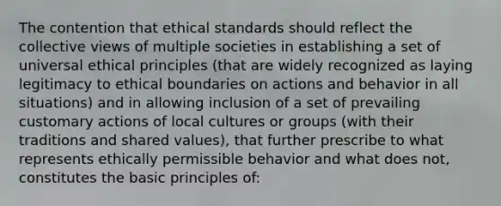 The contention that ethical standards should reflect the collective views of multiple societies in establishing a set of universal ethical principles (that are widely recognized as laying legitimacy to ethical boundaries on actions and behavior in all situations) and in allowing inclusion of a set of prevailing customary actions of local cultures or groups (with their traditions and shared values), that further prescribe to what represents ethically permissible behavior and what does not, constitutes the basic principles of: