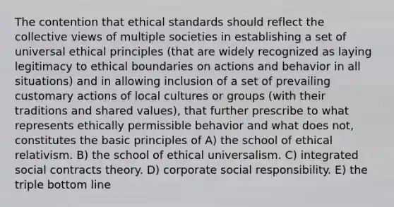 The contention that ethical standards should reflect the collective views of multiple societies in establishing a set of universal ethical principles (that are widely recognized as laying legitimacy to ethical boundaries on actions and behavior in all situations) and in allowing inclusion of a set of prevailing customary actions of local cultures or groups (with their traditions and shared values), that further prescribe to what represents ethically permissible behavior and what does not, constitutes the basic principles of A) the school of ethical relativism. B) the school of ethical universalism. C) integrated social contracts theory. D) corporate social responsibility. E) the triple bottom line