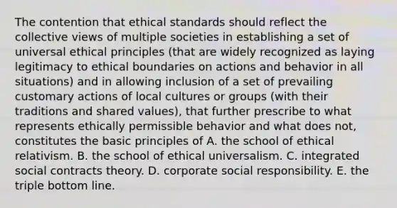 The contention that ethical standards should reflect the collective views of multiple societies in establishing a set of universal ethical principles (that are widely recognized as laying legitimacy to ethical boundaries on actions and behavior in all situations) and in allowing inclusion of a set of prevailing customary actions of local cultures or groups (with their traditions and shared values), that further prescribe to what represents ethically permissible behavior and what does not, constitutes the basic principles of A. the school of ethical relativism. B. the school of ethical universalism. C. integrated social contracts theory. D. corporate social responsibility. E. the triple bottom line.