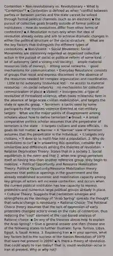 Contention • Non-revolutionary vs. Revolutionary • What Is "Contention"? ▪ Contention is defined as when "conflict between parties or between parties and the state cannot be solved through formal political channels (such as an election) ▪ the pursuit of collective goals broadly outside of formal political institutions ◦ How do revolutions differ from other forms of contention? ▪ A Revolution occurs only when the idea of revolution already exists and aim to achieve dramatic changes in either the political structure or the social structure. ◦ What are the key factors that distinguish the different types of contentions. ▪ Non-Violent: • Social Movement: Social Movements are commonly regarded as organized collective action in the pursuit of social or political reform of some kind. ◦ lot of autonomy (and a strong civil society), ◦ ample material resources (lots of money), ◦ strong social networks, ◦ good mechanisms for communication • Everyday Resistance: consists of groups that resist and express discontent in the absence of the resources needed for complex organization and coordination. ◦ Little to no autonomy (Individual led) ◦ no access to material resources ◦ no social networks ◦ no mechanisms for collective communication in place ▪ Violent: • Insurgencies: a type of revolution of formalized violence, often takes militaristic form in the absence of large-scale civilian mobilization, and targets the state or specific group. • Terrorism: a tactic used by some participants that involves violence directed at non-military targets ◦ What are the major points of disagreement among scholars about how to define terrorism? ▪ Broad: • A broad comparative politics scholar assumes that the perpetrator of terrorism is the state ◦ it targets civilians and state officials, ◦ its goals do not matter. ▪ Narrow: • A "Narrow" view of terrorism assumes that the perpetrator is the individual, • it targets only civilians, • it does so to instill fear into a population. 2. Why do revolutions occur? ▪ In answering this question, consider the similarities and differences among the theories of revolution. • Relative Deprivation Theory: States that in a society 1. Social equilibrium is the norm and that 2. when one group perceives itself as having less than another reference group, they begin to mobilize. • Political Opportunity and Resource Mobilization Theory: Political Opportunity/Resource Mobilization theory assumes that political openings in the government and the already established economic and mobilization capacity among key groups of actors will increase contention, and occurs when the current political institution has low capacity to repress protesters and numerous large political groups already in place. • Cultural Theory: Suggests that contention emerges and strengthens as the ideology of "Arab Spring" spreads the thought that radical change is necessary. • Rational Choice: The Rational Choice theory assumes that the lack of oppression of early protesters changed actor's views on the risks of contention, thus reducing the "cost" element of the cost-based analysis of Rational choice. ▪ Do any of the theories above help to explain the Arab Spring? • Give a general answer and then choose one of the following states to further illustrate: Syria, Tunisia, Libya, Egypt, & Saudi Arabia. 3. Explaining Iran ▪ In your opinion, what key factors led to the success of the Iranian Revolution of 1979 that were not present in 2009? ▪ Is there a theory of revolution that could apply to Iran today? That is, could revolution occur in Iran at present. Why or why not?