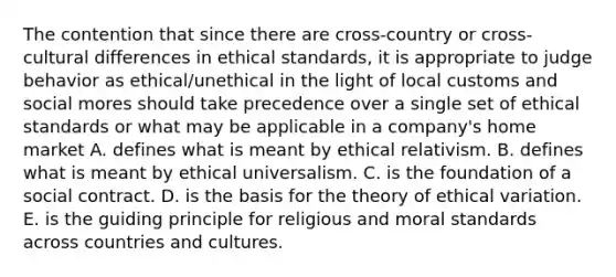 The contention that since there are cross-country or cross-cultural differences in ethical standards, it is appropriate to judge behavior as ethical/unethical in the light of local customs and social mores should take precedence over a single set of ethical standards or what may be applicable in a company's home market A. defines what is meant by ethical relativism. B. defines what is meant by ethical universalism. C. is the foundation of a social contract. D. is the basis for the theory of ethical variation. E. is the guiding principle for religious and moral standards across countries and cultures.