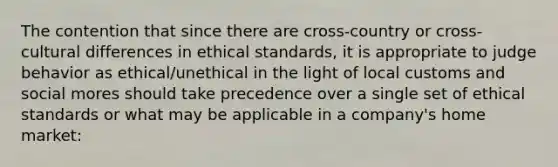 The contention that since there are cross-country or cross-cultural differences in ethical standards, it is appropriate to judge behavior as ethical/unethical in the light of local customs and social mores should take precedence over a single set of ethical standards or what may be applicable in a company's home market: