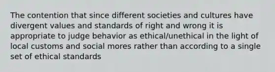 The contention that since different societies and cultures have divergent values and standards of right and wrong it is appropriate to judge behavior as ethical/unethical in the light of local customs and social mores rather than according to a single set of ethical standards