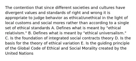 The contention that since different societies and cultures have divergent values and standards of right and wrong it is appropriate to judge behavior as ethical/unethical in the light of local customs and social mores rather than according to a single set of <a href='https://www.questionai.com/knowledge/ksKqSw2pYL-ethical-standards' class='anchor-knowledge'>ethical standards</a> A. Defines what is meant by "ethical relativism." B. Defines what is meant by "ethical universalism." C. Is the foundation of integrated social contracts theory D. Is the basis for the theory of ethical variation E. Is the guiding principle of the Global Code of Ethical and Social Morality created by the United Nations