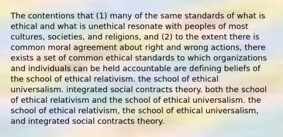 The contentions that (1) many of the same standards of what is ethical and what is unethical resonate with peoples of most cultures, societies, and religions, and (2) to the extent there is common moral agreement about right and wrong actions, there exists a set of common ethical standards to which organizations and individuals can be held accountable are defining beliefs of the school of ethical relativism. the school of ethical universalism. integrated social contracts theory. both the school of ethical relativism and the school of ethical universalism. the school of ethical relativism, the school of ethical universalism, and integrated social contracts theory.