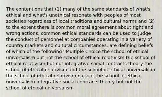 The contentions that (1) many of the same standards of what's ethical and what's unethical resonate with peoples of most societies regardless of local traditions and cultural norms and (2) to the extent there is common moral agreement about right and wrong actions, common ethical standards can be used to judge the conduct of personnel at companies operating in a variety of country markets and cultural circumstances, are defining beliefs of which of the following? Multiple Choice the school of ethical universalism but not the school of ethical relativism the school of ethical relativism but not integrative social contracts theory the school of ethical relativism and the school of ethical universalism the school of ethical relativism but not the school of ethical universalism integrative social contracts theory but not the school of ethical universalism