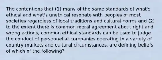 The contentions that (1) many of the same standards of what's ethical and what's unethical resonate with peoples of most societies regardless of local traditions and cultural norms and (2) to the extent there is common moral agreement about right and wrong actions, common ethical standards can be used to judge the conduct of personnel at companies operating in a variety of country markets and cultural circumstances, are defining beliefs of which of the following?