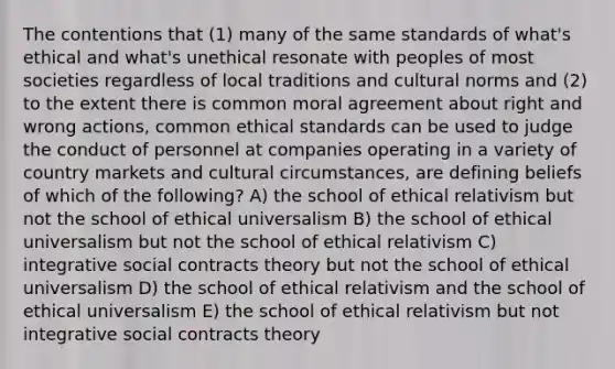 The contentions that (1) many of the same standards of what's ethical and what's unethical resonate with peoples of most societies regardless of local traditions and cultural norms and (2) to the extent there is common moral agreement about right and wrong actions, common ethical standards can be used to judge the conduct of personnel at companies operating in a variety of country markets and cultural circumstances, are defining beliefs of which of the following? A) the school of ethical relativism but not the school of ethical universalism B) the school of ethical universalism but not the school of ethical relativism C) integrative social contracts theory but not the school of ethical universalism D) the school of ethical relativism and the school of ethical universalism E) the school of ethical relativism but not integrative social contracts theory