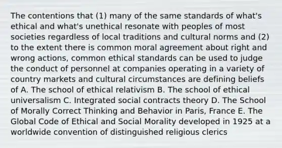 The contentions that (1) many of the same standards of what's ethical and what's unethical resonate with peoples of most societies regardless of local traditions and <a href='https://www.questionai.com/knowledge/kVsGtSh49d-cultural-norms' class='anchor-knowledge'>cultural norms</a> and (2) to the extent there is common moral agreement about right and wrong actions, common <a href='https://www.questionai.com/knowledge/ksKqSw2pYL-ethical-standards' class='anchor-knowledge'>ethical standards</a> can be used to judge the conduct of personnel at companies operating in a variety of country markets and cultural circumstances are defining beliefs of A. The school of ethical relativism B. The school of ethical universalism C. Integrated social contracts theory D. The School of Morally Correct Thinking and Behavior in Paris, France E. The Global Code of Ethical and Social Morality developed in 1925 at a worldwide convention of distinguished religious clerics