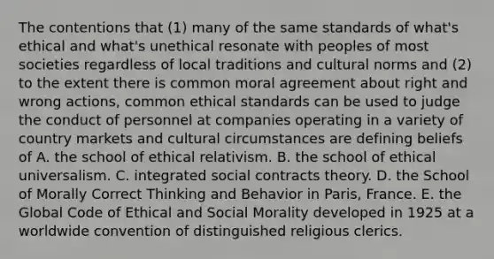 The contentions that (1) many of the same standards of what's ethical and what's unethical resonate with peoples of most societies regardless of local traditions and cultural norms and (2) to the extent there is common moral agreement about right and wrong actions, common ethical standards can be used to judge the conduct of personnel at companies operating in a variety of country markets and cultural circumstances are defining beliefs of A. the school of ethical relativism. B. the school of ethical universalism. C. integrated social contracts theory. D. the School of Morally Correct Thinking and Behavior in Paris, France. E. the Global Code of Ethical and Social Morality developed in 1925 at a worldwide convention of distinguished religious clerics.