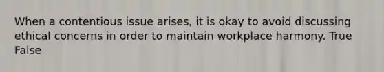 When a contentious issue arises, it is okay to avoid discussing ethical concerns in order to maintain workplace harmony. True False