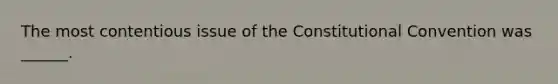 The most contentious issue of the Constitutional Convention was ______.