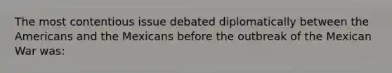 The most contentious issue debated diplomatically between the Americans and the Mexicans before the outbreak of the Mexican War was: