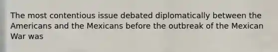 The most contentious issue debated diplomatically between the Americans and the Mexicans before the outbreak of the Mexican War was