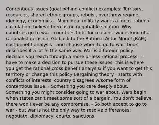 Contentious issues (goal behind conflict) examples: Territory, resources, shared ethnic groups, rebels , overthrow regime, ideology, economics... Main idea: military war is a force. rational calculation. believe there is no negotiable solution. Why countries go to war - countries fight for reasons. war is kind of a rationalist decision. Go back to the Rational Actor Model (RAM) cost benefit analysis - and choose when to go to war -book describes it a lot in the same way. War is a foreign policy decision you reach through a more or less rational process. - have to make a decision to pursue these issues -this is where you get the rational cross benefit analysis/ if you want to get this territory or change this policy Bargaining theory - starts with conflicts of interests. country disagrees w/some form of contentious issue. - Something you care deeply about. Something you might consider going to war about. Wars begin when states can't meet some sort of a bargain. You don't believe there won't ever be any compromise. - So both accept to go to war - but war is not the only way to resolve differences: negotiate, diplomacy, courts, sanctions.