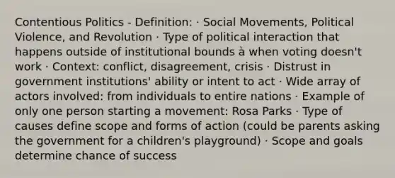 Contentious Politics - Definition: · Social Movements, Political Violence, and Revolution · Type of political interaction that happens outside of institutional bounds à when voting doesn't work · Context: conflict, disagreement, crisis · Distrust in government institutions' ability or intent to act · Wide array of actors involved: from individuals to entire nations · Example of only one person starting a movement: Rosa Parks · Type of causes define scope and forms of action (could be parents asking the government for a children's playground) · Scope and goals determine chance of success