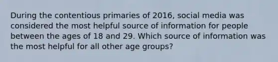 During the contentious primaries of 2016, social media was considered the most helpful source of information for people between the ages of 18 and 29. Which source of information was the most helpful for all other age groups?