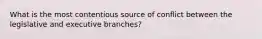 What is the most contentious source of conflict between the legislative and executive branches?