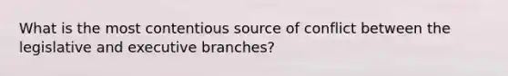 What is the most contentious source of conflict between the legislative and executive branches?