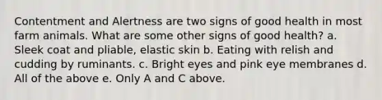 Contentment and Alertness are two signs of good health in most farm animals. What are some other signs of good health? a. Sleek coat and pliable, elastic skin b. Eating with relish and cudding by ruminants. c. Bright eyes and pink eye membranes d. All of the above e. Only A and C above.