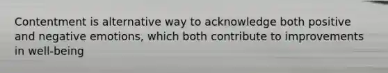 Contentment is alternative way to acknowledge both positive and negative emotions, which both contribute to improvements in well-being