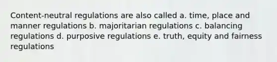 Content-neutral regulations are also called a. time, place and manner regulations b. majoritarian regulations c. balancing regulations d. purposive regulations e. truth, equity and fairness regulations