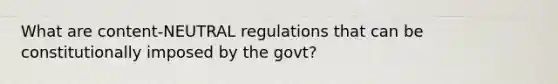 What are content-NEUTRAL regulations that can be constitutionally imposed by the govt?