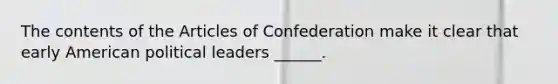 The contents of the Articles of Confederation make it clear that early American political leaders ______.