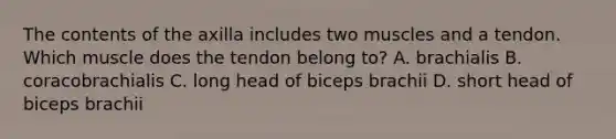 The contents of the axilla includes two muscles and a tendon. Which muscle does the tendon belong to? A. brachialis B. coracobrachialis C. long head of biceps brachii D. short head of biceps brachii