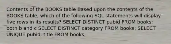 Contents of the BOOKS table Based upon the contents of the BOOKS table, which of the following SQL statements will display five rows in its results?​ ​SELECT DISTINCT pubid FROM books; ​both b and c ​SELECT DISTINCT category FROM books; ​SELECT UNIQUE pubid, title FROM books;