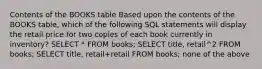 Contents of the BOOKS table ​Based upon the contents of the BOOKS table, which of the following SQL statements will display the retail price for two copies of each book currently in inventory? ​SELECT * FROM books; ​SELECT title, retail^2 FROM books; ​SELECT title, retail+retail FROM books; ​none of the above