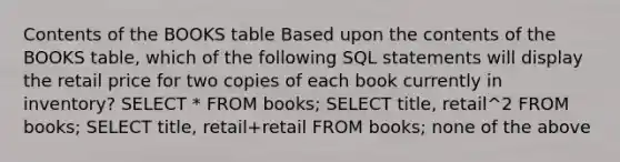 Contents of the BOOKS table ​Based upon the contents of the BOOKS table, which of the following SQL statements will display the retail price for two copies of each book currently in inventory? ​SELECT * FROM books; ​SELECT title, retail^2 FROM books; ​SELECT title, retail+retail FROM books; ​none of the above