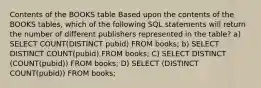 Contents of the BOOKS table Based upon the contents of the BOOKS tables, which of the following SQL statements will return the number of different publishers represented in the table?​ ​a) SELECT COUNT(DISTINCT pubid) FROM books; ​b) SELECT DISTINCT COUNT(pubid) FROM books; ​C) SELECT DISTINCT (COUNT(pubid)) FROM books; ​D) SELECT (DISTINCT COUNT(pubid)) FROM books;