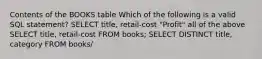 Contents of the BOOKS table Which of the following is a valid SQL statement?​ ​SELECT title, retail-cost "Profit" ​all of the above ​SELECT title, retail-cost FROM books; ​SELECT DISTINCT title, category FROM books/