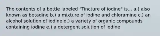 The contents of a bottle labeled "Tincture of iodine" is... a.) also known as betadine b.) a mixture of iodine and chloramine c.) an alcohol solution of iodine d.) a variety of organic compounds containing iodine e.) a detergent solution of iodine