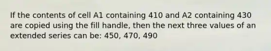 If the contents of cell A1 containing 410 and A2 containing 430 are copied using the fill handle, then the next three values of an extended series can be: 450, 470, 490