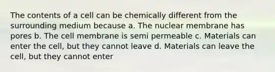 The contents of a cell can be chemically different from the surrounding medium because a. The nuclear membrane has pores b. The cell membrane is semi permeable c. Materials can enter the cell, but they cannot leave d. Materials can leave the cell, but they cannot enter