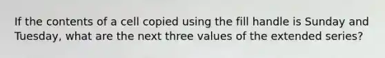 If the contents of a cell copied using the fill handle is Sunday and Tuesday, what are the next three values of the extended series?