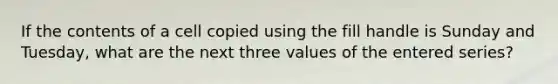 If the contents of a cell copied using the fill handle is Sunday and Tuesday, what are the next three values of the entered series?